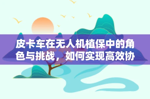 皮卡车在无人机植保中的角色与挑战，如何实现高效协同？