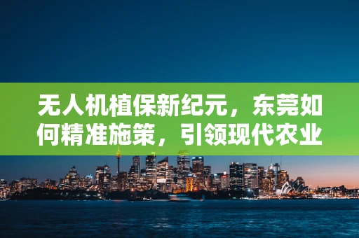 无人机植保新纪元，东莞如何精准施策，引领现代农业绿色革命？