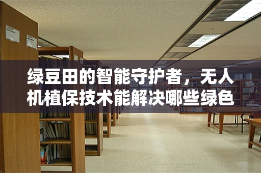 绿豆田的智能守护者，无人机植保技术能解决哪些绿色难题？