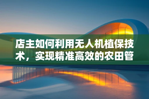 店主如何利用无人机植保技术，实现精准高效的农田管理？