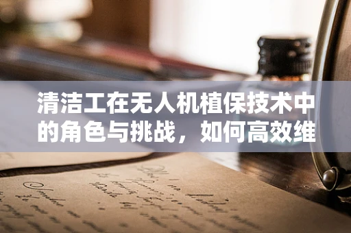 清洁工在无人机植保技术中的角色与挑战，如何高效维护飞行器？