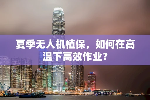 夏季无人机植保，如何在高温下高效作业？