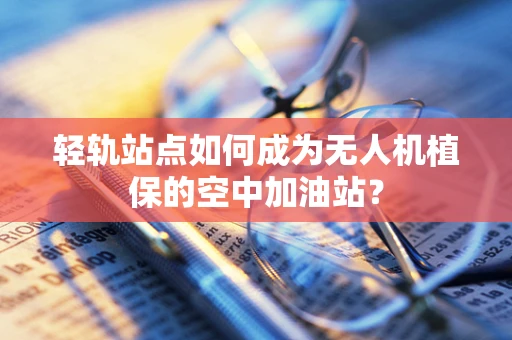轻轨站点如何成为无人机植保的空中加油站？