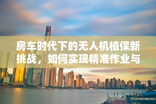 房车时代下的无人机植保新挑战，如何实现精准作业与房车停放的无缝对接？