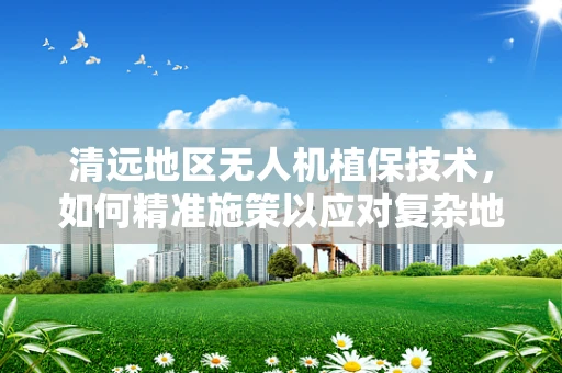 清远地区无人机植保技术，如何精准施策以应对复杂地形挑战？