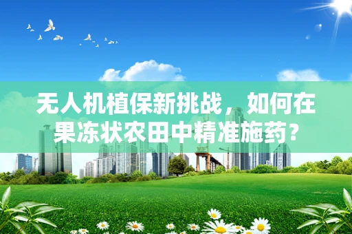 无人机植保新挑战，如何在果冻状农田中精准施药？