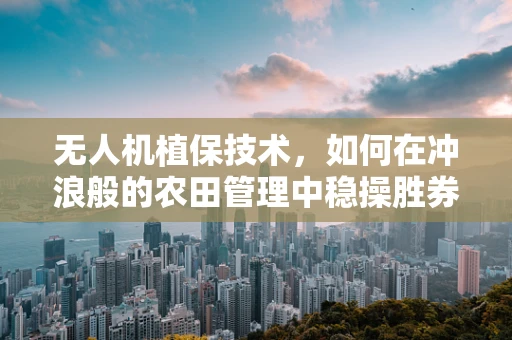 无人机植保技术，如何在冲浪般的农田管理中稳操胜券？
