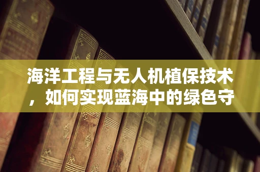 海洋工程与无人机植保技术，如何实现蓝海中的绿色守护？