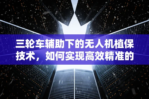三轮车辅助下的无人机植保技术，如何实现高效精准的农田作业？
