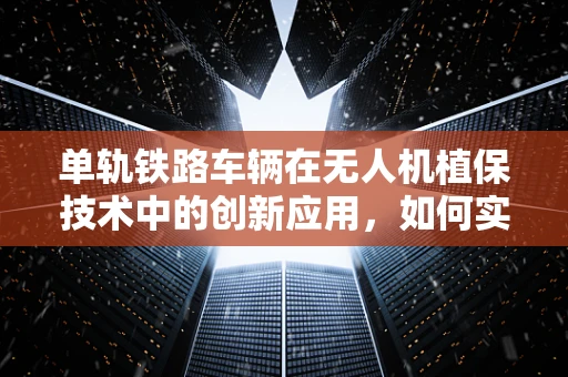 单轨铁路车辆在无人机植保技术中的创新应用，如何实现高效、精准的田间作业？