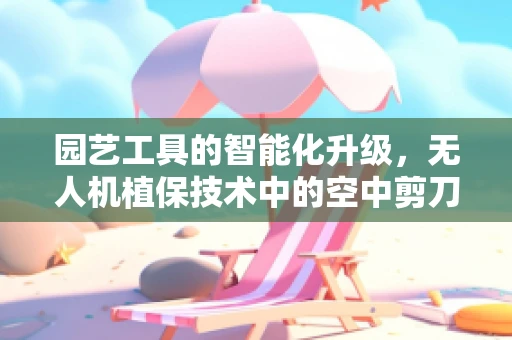 园艺工具的智能化升级，无人机植保技术中的空中剪刀手