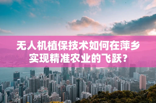 无人机植保技术如何在萍乡实现精准农业的飞跃？