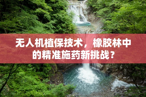 无人机植保技术，橡胶林中的精准施药新挑战？