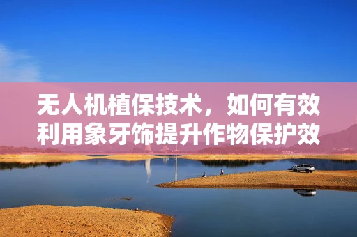 无人机植保技术，如何有效利用象牙饰提升作物保护效率？