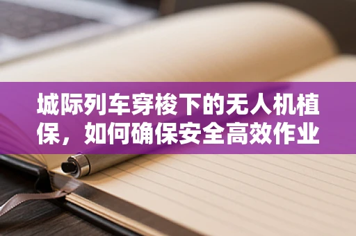 城际列车穿梭下的无人机植保，如何确保安全高效作业？
