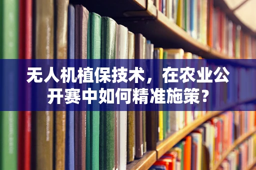 无人机植保技术，在农业公开赛中如何精准施策？