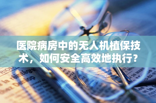 医院病房中的无人机植保技术，如何安全高效地执行？
