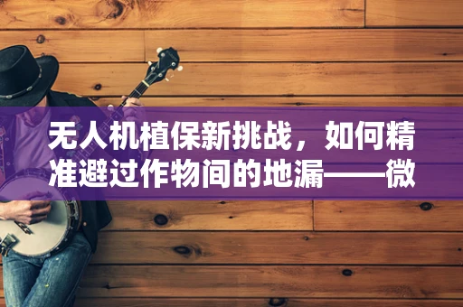 无人机植保新挑战，如何精准避过作物间的地漏——微小水道对植保作业的影响与对策？