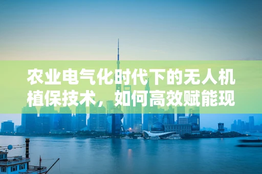 农业电气化时代下的无人机植保技术，如何高效赋能现代农业？
