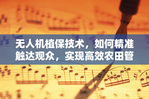 无人机植保技术，如何精准触达观众，实现高效农田管理？