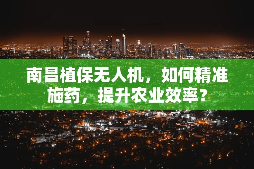 南昌植保无人机，如何精准施药，提升农业效率？