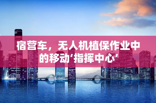 宿营车，无人机植保作业中的移动‘指挥中心’