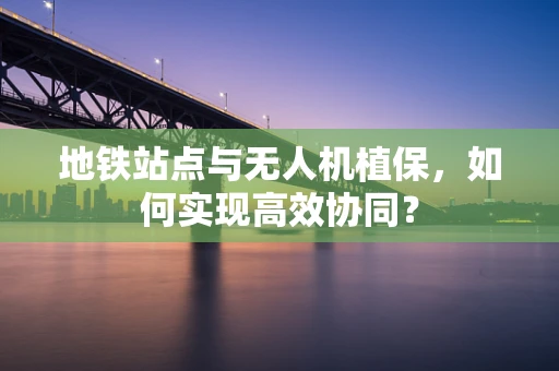 地铁站点与无人机植保，如何实现高效协同？