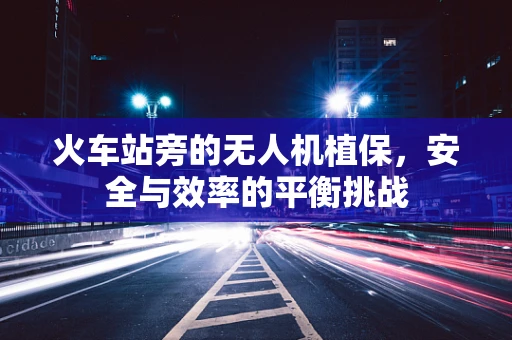 火车站旁的无人机植保，安全与效率的平衡挑战