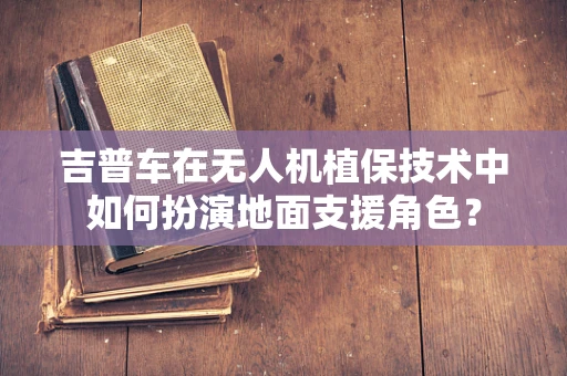 吉普车在无人机植保技术中如何扮演地面支援角色？