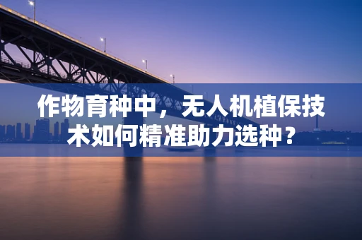 作物育种中，无人机植保技术如何精准助力选种？