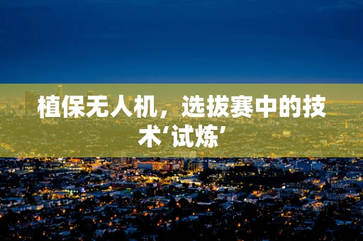 植保无人机，选拔赛中的技术‘试炼’