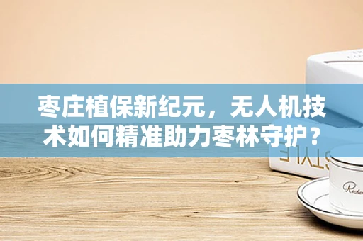 枣庄植保新纪元，无人机技术如何精准助力枣林守护？