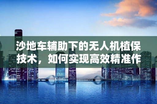 沙地车辅助下的无人机植保技术，如何实现高效精准作业？