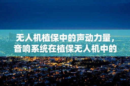 无人机植保中的声动力量，音响系统在植保无人机中的角色与挑战