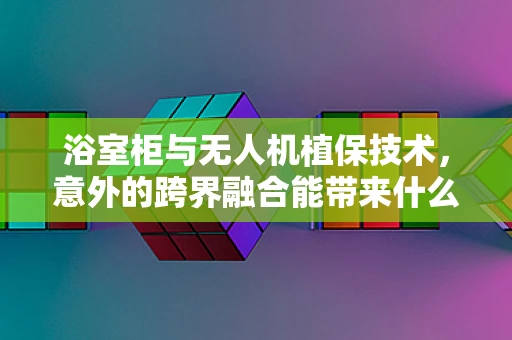 浴室柜与无人机植保技术，意外的跨界融合能带来什么新启示？