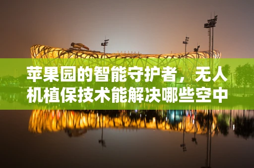 苹果园的智能守护者，无人机植保技术能解决哪些空中难题？