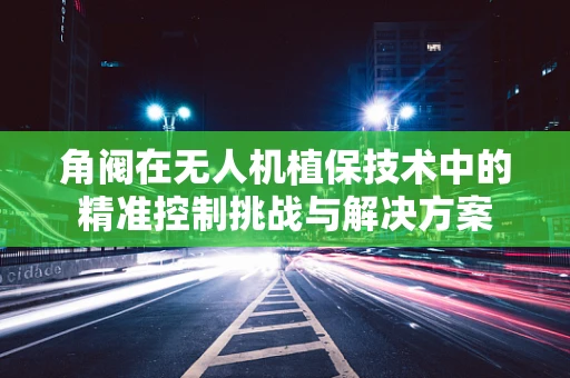 角阀在无人机植保技术中的精准控制挑战与解决方案
