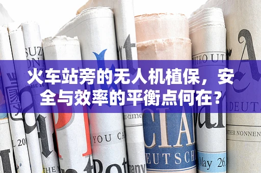 火车站旁的无人机植保，安全与效率的平衡点何在？