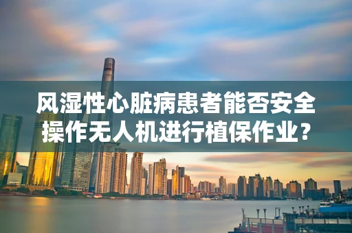 风湿性心脏病患者能否安全操作无人机进行植保作业？
