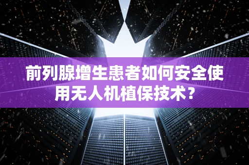 前列腺增生患者如何安全使用无人机植保技术？