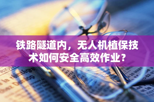 铁路隧道内，无人机植保技术如何安全高效作业？