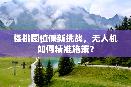 樱桃园植保新挑战，无人机如何精准施策？