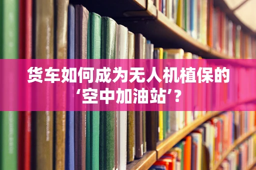 货车如何成为无人机植保的‘空中加油站’？