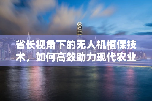 省长视角下的无人机植保技术，如何高效助力现代农业发展？