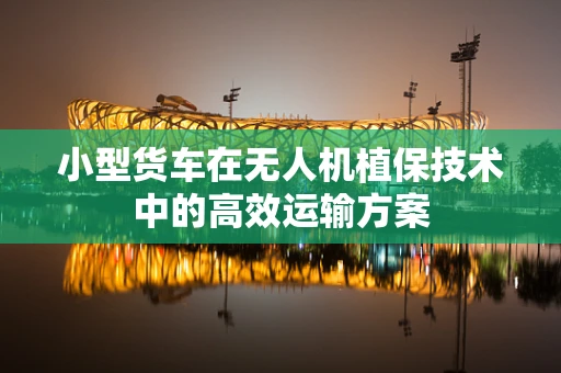 小型货车在无人机植保技术中的高效运输方案