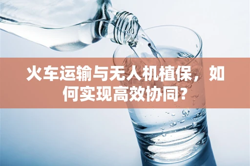 火车运输与无人机植保，如何实现高效协同？