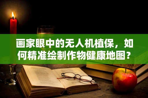 画家眼中的无人机植保，如何精准绘制作物健康地图？