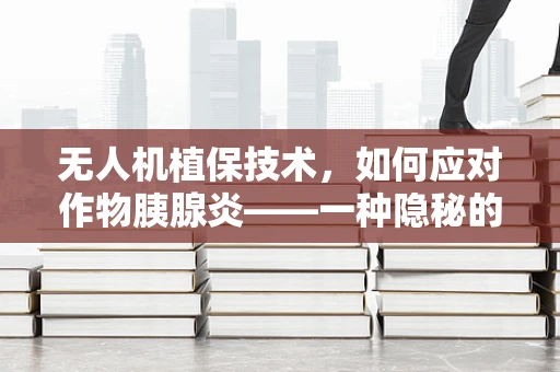无人机植保技术，如何应对作物胰腺炎——一种隐秘的病害挑战？