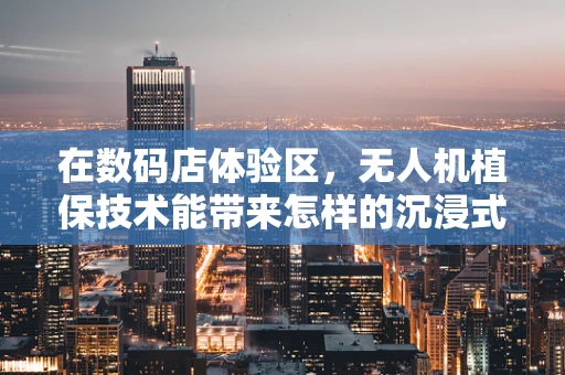 在数码店体验区，无人机植保技术能带来怎样的沉浸式学习体验？