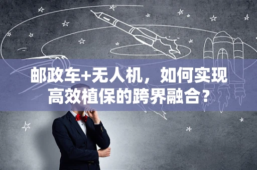 邮政车+无人机，如何实现高效植保的跨界融合？